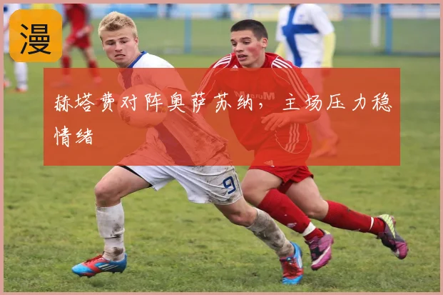 赫塔费对阵奥萨苏纳,主场压力稳情绪