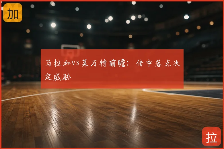 马拉加vs莱万特前瞻：传中落点决定威胁
