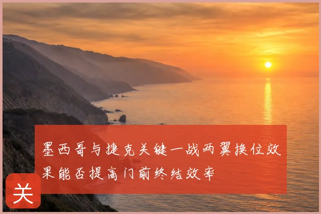 墨西哥与捷克关键一战两翼换位效果能否提高门前终结效率