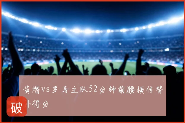 黄潜vs罗马主队52分钟前腰横传替补得分